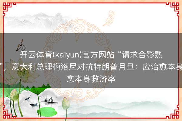 开云体育(kaiyun)官方网站 “请求合影熟谙握造”,意大利总理梅洛尼对抗特朗普月旦:应治愈本身救济率