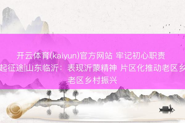 开云体育(kaiyun)官方网站 牢记初心职责 奋进修起征途|山东临沂:表现沂蒙精神 片区化推动老区乡村振兴